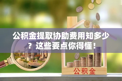 来凤公积金提取协助费用知多少？这些要点你得懂！