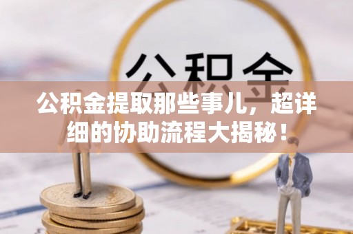 来凤公积金提取那些事儿，超详细的协助流程大揭秘！