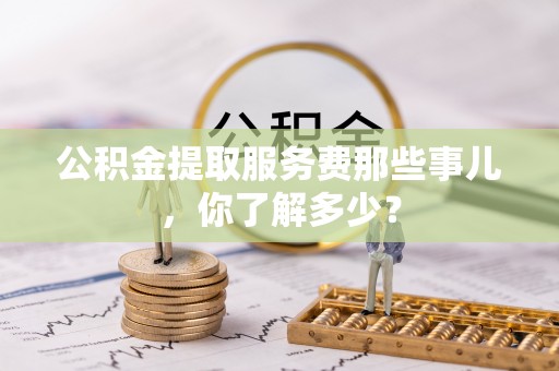 来凤公积金提取服务费那些事儿，你了解多少？