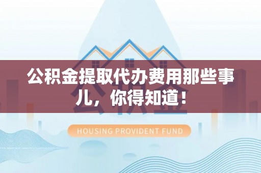 来凤公积金提取代办费用那些事儿，你得知道！