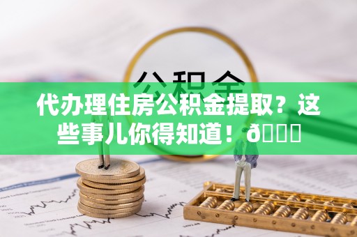 来凤代办理住房公积金提取？这些事儿你得知道！😎