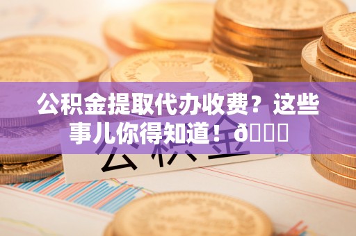 来凤公积金提取代办收费？这些事儿你得知道！😎
