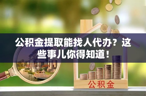 来凤公积金提取能找人代办？这些事儿你得知道！