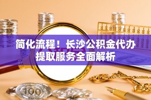 来凤简化流程！长沙公积金代办提取服务全面解析